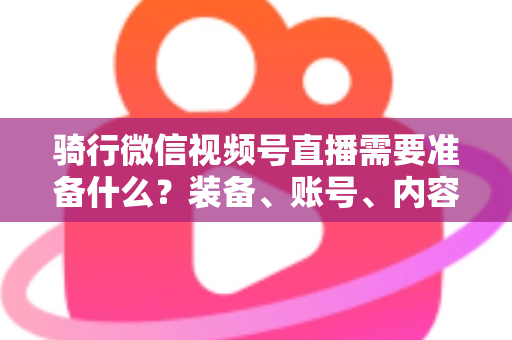 骑行微信视频号直播需要准备什么?装备、账号、内容一站式全攻略 骑行微信视频号直播需要准备什么?装备、账号、内容一站式全攻略