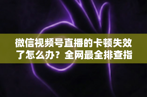 微信视频号直播的卡顿失效了怎么办?全网最全排查指南与实用解决方案 微信视频号直播的卡顿失效了怎么办?全网最全排查指南与实用解决方案