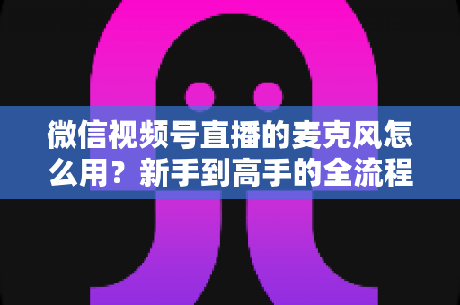 微信视频号直播的麦克风怎么用?新手到高手的全流程操作指南 微信视频号直播的麦克风怎么用?新手到高手的全流程操作指南