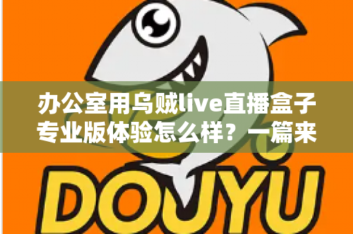 办公室用乌贼live直播盒子专业版体验怎么样？一篇来自真实办公场景的深度评测