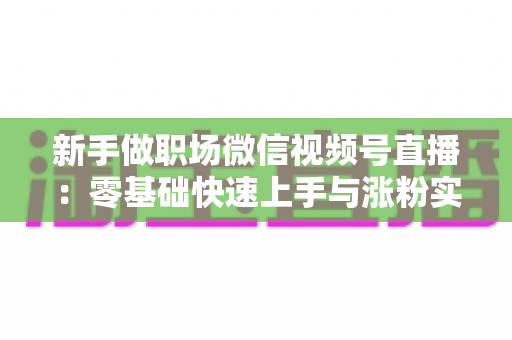 新手做职场微信视频号直播:零基础快速上手与涨粉实战全攻略 新手做职场微信视频号直播:零基础快速上手与涨粉实战全攻略