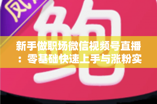 新手做职场微信视频号直播：零基础快速上手与涨粉实战全攻略