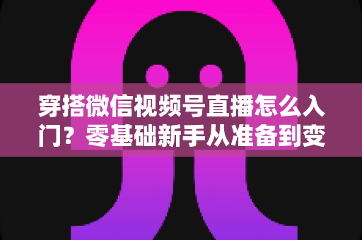 穿搭微信视频号直播怎么入门？零基础新手从准备到变现的完整实战指南