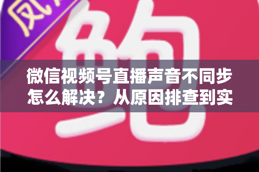 微信视频号直播声音不同步怎么解决?从原因排查到实用修复的完整指南 微信视频号直播声音不同步怎么解决?从原因排查到实用修复的完整指南