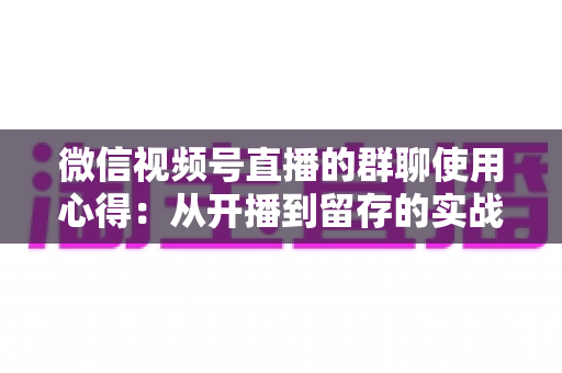 微信视频号直播的群聊使用心得:从开播到留存的实战运营指南 微信视频号直播的群聊使用心得:从开播到留存的实战运营指南