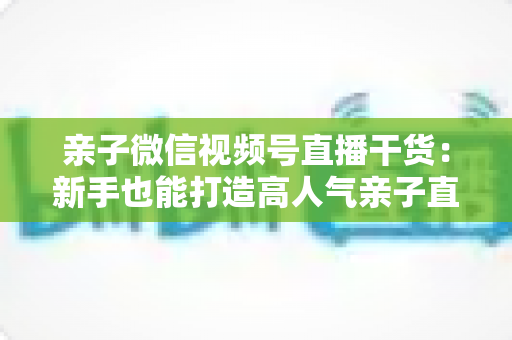 亲子微信视频号直播干货:新手也能打造高人气亲子直播间的实战指南 亲子微信视频号直播干货:新手也能打造高人气亲子直播间的实战指南