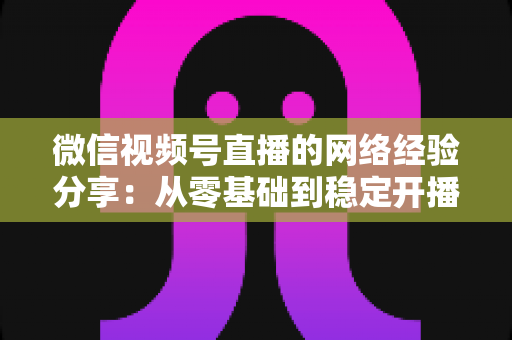 微信视频号直播的网络经验分享:从零基础到稳定开播的实战指南 微信视频号直播的网络经验分享:从零基础到稳定开播的实战指南