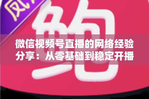 微信视频号直播的网络经验分享:从零基础到稳定开播的实战指南 微信视频号直播的网络经验分享:从零基础到稳定开播的实战指南