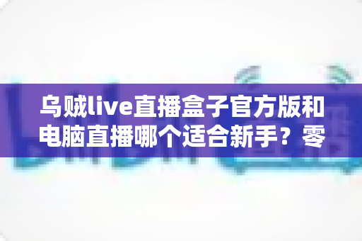 乌贼live直播盒子官方版和电脑直播哪个适合新手？零基础主播入门选型全攻略