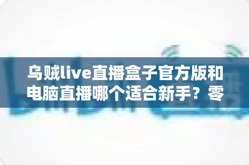 乌贼live直播盒子官方版和电脑直播哪个适合新手？零基础主播入门选型全攻略