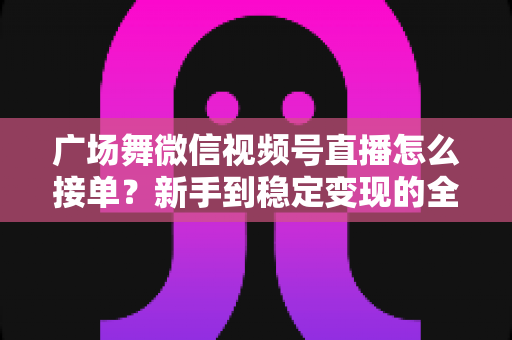 广场舞微信视频号直播怎么接单？新手到稳定变现的全流程实战指南