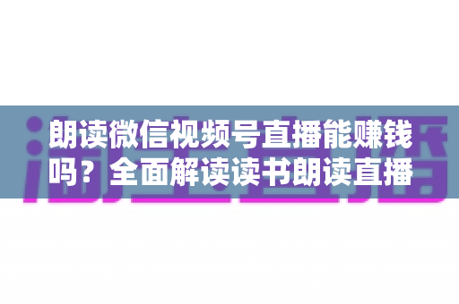 朗读微信视频号直播能赚钱吗？全面解读读书朗读直播的变现方式与实战攻略
