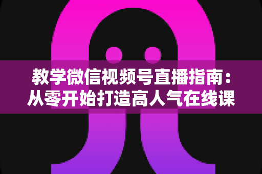 教学微信视频号直播指南：从零开始打造高人气在线课堂的完整攻略
