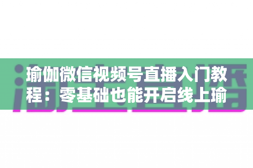 瑜伽微信视频号直播入门教程：零基础也能开启线上瑜伽课堂的实战指南