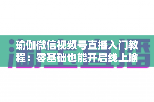 瑜伽微信视频号直播入门教程：零基础也能开启线上瑜伽课堂的实战指南
