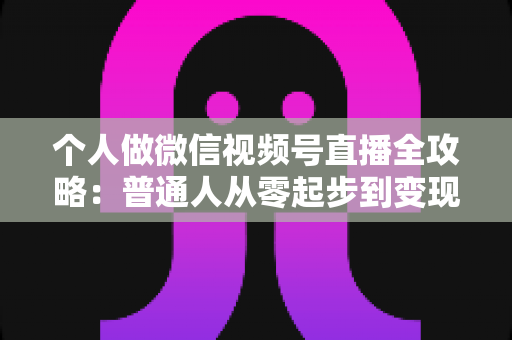 个人做微信视频号直播全攻略:普通人从零起步到变现的实战指南 个人做微信视频号直播全攻略:普通人从零起步到变现的实战指南