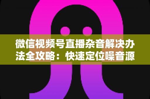 微信视频号直播杂音解决办法全攻略:快速定位噪音源头,打造清晰动听的高质量直播间 微信视频号直播杂音解决办法全攻略:快速定位噪音源头,打造清晰动听的高质量直播间