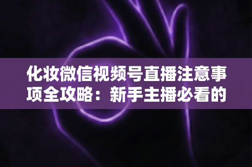 化妆微信视频号直播注意事项全攻略:新手主播必看的开播避坑指南 化妆微信视频号直播注意事项全攻略:新手主播必看的开播避坑指南