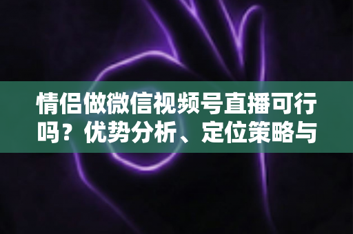 情侣做微信视频号直播可行吗？优势分析、定位策略与变现指南全解读