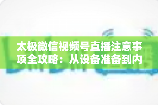 太极微信视频号直播注意事项全攻略：从设备准备到内容合规，助你打造专业受欢迎的太极直播间