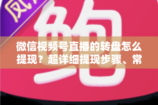 微信视频号直播的转盘怎么提现？超详细提现步骤、常见问题与避坑指南
