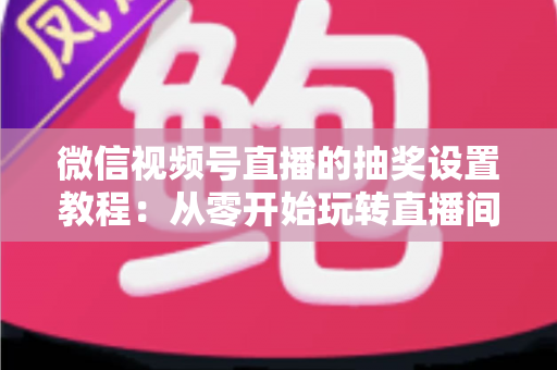 微信视频号直播的抽奖设置教程：从零开始玩转直播间抽奖，快速提升人气与互动的完整指南