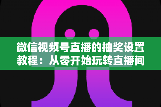 微信视频号直播的抽奖设置教程：从零开始玩转直播间抽奖，快速提升人气与互动的完整指南