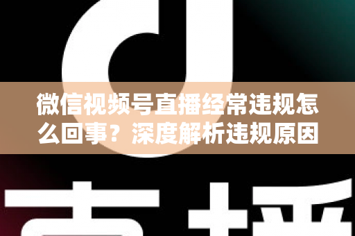 微信视频号直播经常违规怎么回事？深度解析违规原因与实用避坑指南