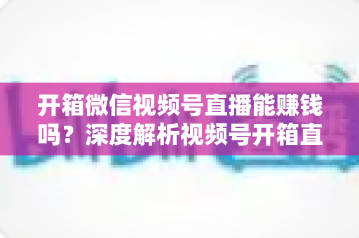 开箱微信视频号直播能赚钱吗?深度解析视频号开箱直播的变现途径与实操赚钱指南 开箱微信视频号直播能赚钱吗?深度解析视频号开箱直播的变现途径与实操赚钱指南