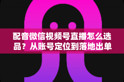 配音微信视频号直播怎么选品?从账号定位到落地出单的全流程实战指南 配音微信视频号直播怎么选品?从账号定位到落地出单的全流程实战指南