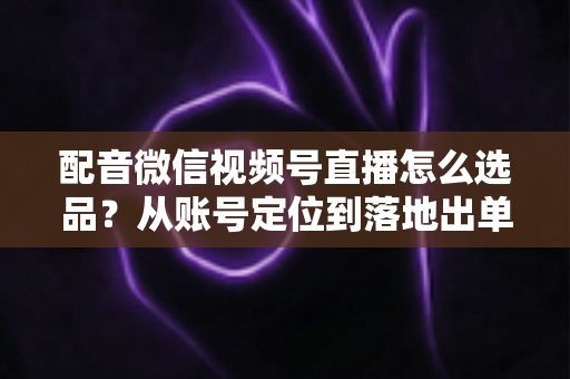 配音微信视频号直播怎么选品?从账号定位到落地出单的全流程实战指南 配音微信视频号直播怎么选品?从账号定位到落地出单的全流程实战指南