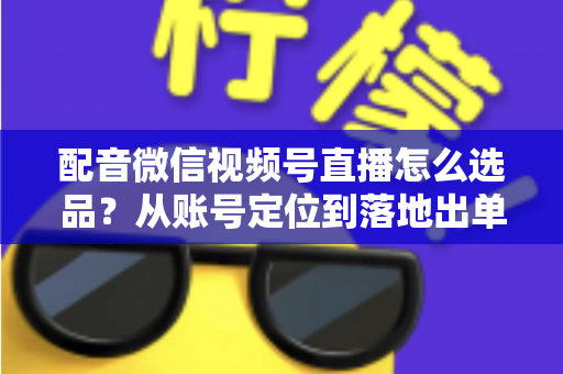配音微信视频号直播怎么选品?从账号定位到落地出单的全流程实战指南 配音微信视频号直播怎么选品?从账号定位到落地出单的全流程实战指南