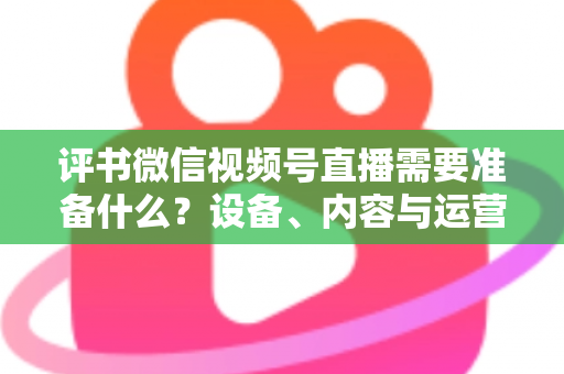 评书微信视频号直播需要准备什么?设备、内容与运营全流程实用指南 评书微信视频号直播需要准备什么?设备、内容与运营全流程实用指南