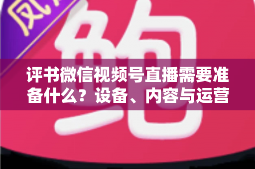 评书微信视频号直播需要准备什么?设备、内容与运营全流程实用指南 评书微信视频号直播需要准备什么?设备、内容与运营全流程实用指南