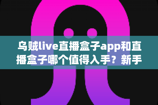 乌贼live直播盒子app和直播盒子哪个值得入手？新手必看的深度对比与选购指南