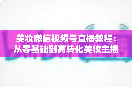 美妆微信视频号直播教程：从零基础到高转化美妆主播的完整实战指南