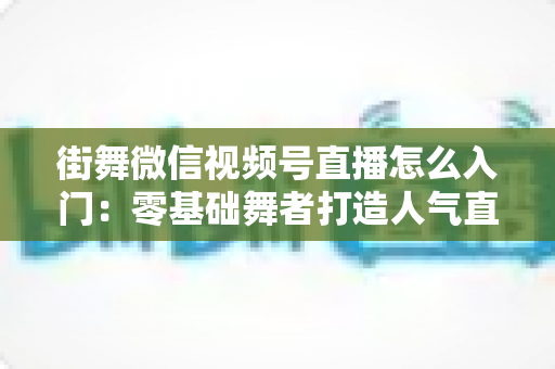 街舞微信视频号直播怎么入门:零基础舞者打造人气直播间的完整指南 街舞微信视频号直播怎么入门:零基础舞者打造人气直播间的完整指南