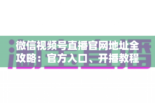 微信视频号直播官网地址全攻略:官方入口、开播教程与防骗指南一站式掌握 微信视频号直播官网地址全攻略:官方入口、开播教程与防骗指南一站式掌握