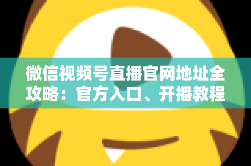 微信视频号直播官网地址全攻略:官方入口、开播教程与防骗指南一站式掌握 微信视频号直播官网地址全攻略:官方入口、开播教程与防骗指南一站式掌握