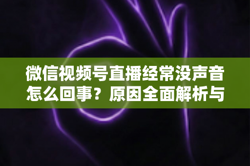 微信视频号直播经常没声音怎么回事?原因全面解析与实用解决方案 微信视频号直播经常没声音怎么回事?原因全面解析与实用解决方案