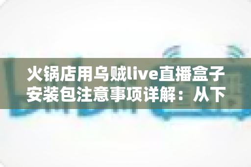 火锅店用乌贼live直播盒子安装包注意事项详解：从下载到调试的完整避坑指南