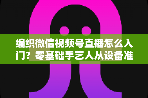 编织微信视频号直播怎么入门?零基础手艺人从设备准备到涨粉变现的全流程实战指南 编织微信视频号直播怎么入门?零基础手艺人从设备准备到涨粉变现的全流程实战指南