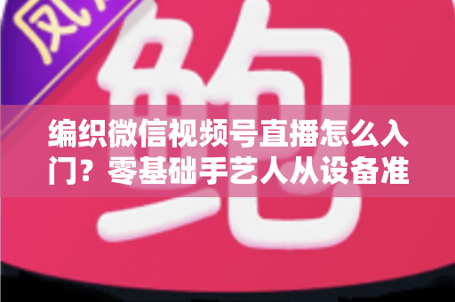 编织微信视频号直播怎么入门?零基础手艺人从设备准备到涨粉变现的全流程实战指南 编织微信视频号直播怎么入门?零基础手艺人从设备准备到涨粉变现的全流程实战指南