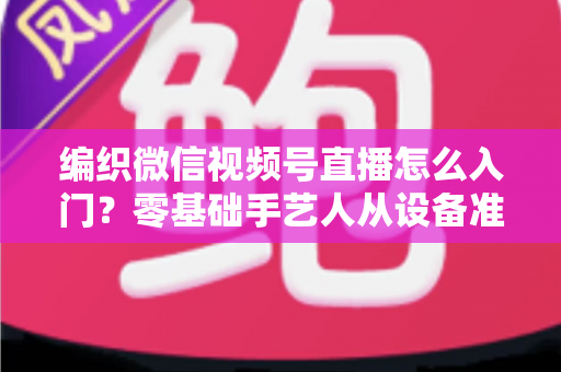 编织微信视频号直播怎么入门?零基础手艺人从设备准备到涨粉变现的全流程实战指南 编织微信视频号直播怎么入门?零基础手艺人从设备准备到涨粉变现的全流程实战指南