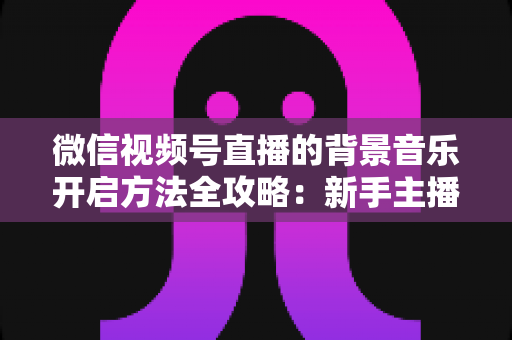 微信视频号直播的背景音乐开启方法全攻略：新手主播必备的音乐设置指南