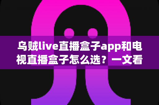 乌贼live直播盒子app和电视直播盒子怎么选？一文看懂两者区别与选购指南