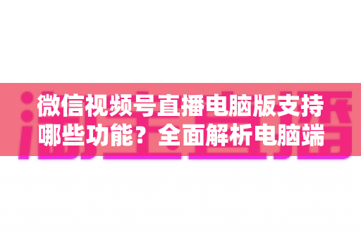 微信视频号直播电脑版支持哪些功能?全面解析电脑端直播核心功能与实用指南 微信视频号直播电脑版支持哪些功能?全面解析电脑端直播核心功能与实用指南