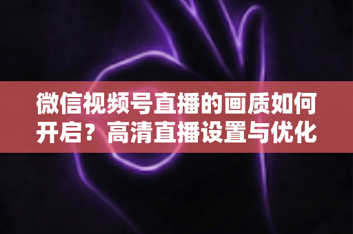微信视频号直播的画质如何开启？高清直播设置与优化全攻略，一文读懂清晰流畅的直播秘诀