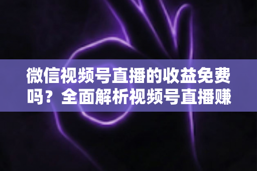 微信视频号直播的收益免费吗？全面解析视频号直播赚钱模式、费用规则与提现技巧