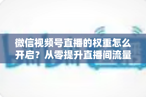 微信视频号直播的权重怎么开启?从零提升直播间流量与推荐机会的完整实战指南 微信视频号直播的权重怎么开启?从零提升直播间流量与推荐机会的完整实战指南